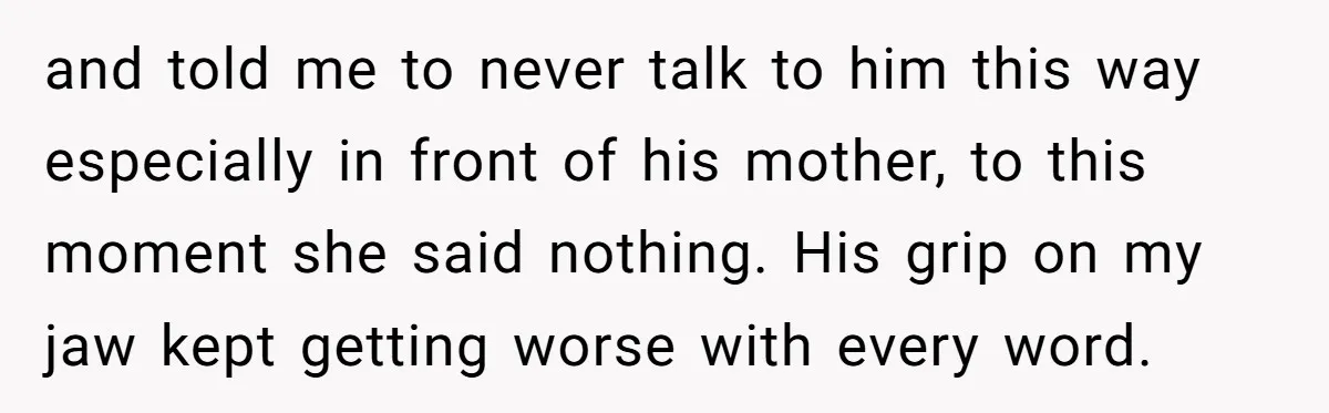 and told me to never talk to him this way especially in front of his mother, to this moment she said nothing. His grip on my jaw kept getting worse...