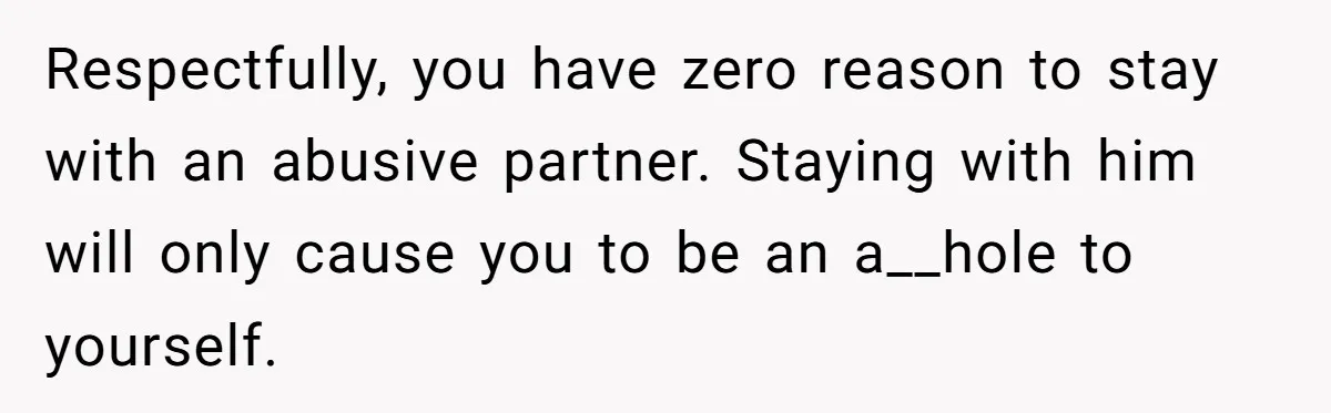 Respectfully, you have zero reason to stay with an abusive partner. Staying with him will only cause you to be an a__hole to yourself.
