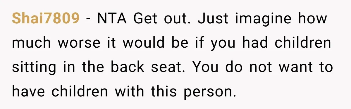 Shai7809 − NTA Get out. Just imagine how much worse it would be if you had children sitting in the back seat. You do not want to have children with...