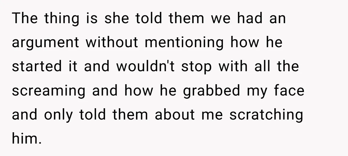 The thing is she told them we had an argument without mentioning how he started it and wouldn't stop with all the screaming and how he grabbed my face and...