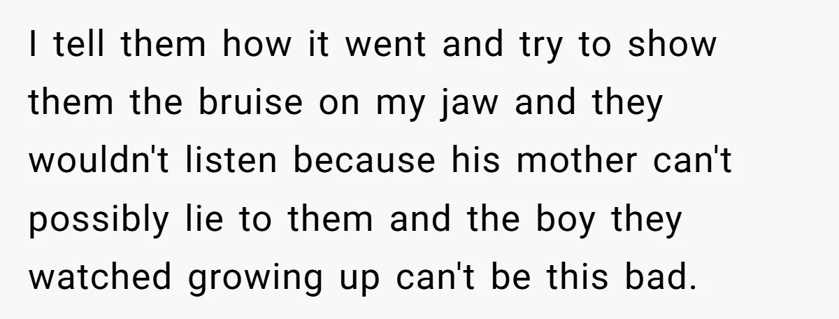 I tell them how it went and try to show them the bruise on my jaw and they wouldn't listen because his mother can't possibly lie to them and the...