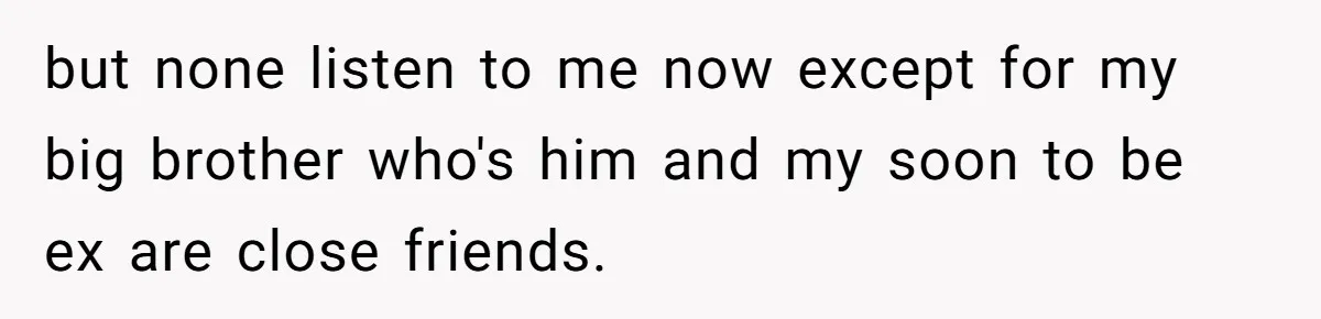 but none listen to me now except for my big brother who's him and my soon to be ex are close friends.