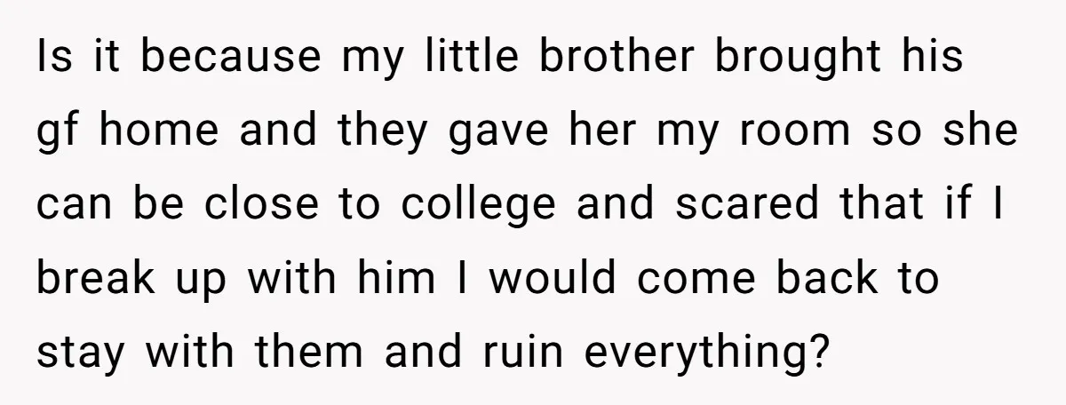 Is it because my little brother brought his gf home and they gave her my room so she can be close to college and scared that if I break up...