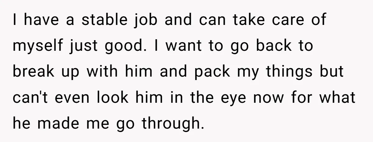 I have a stable job and can take care of myself just good. I want to go back to break up with him and pack my things but can't even...