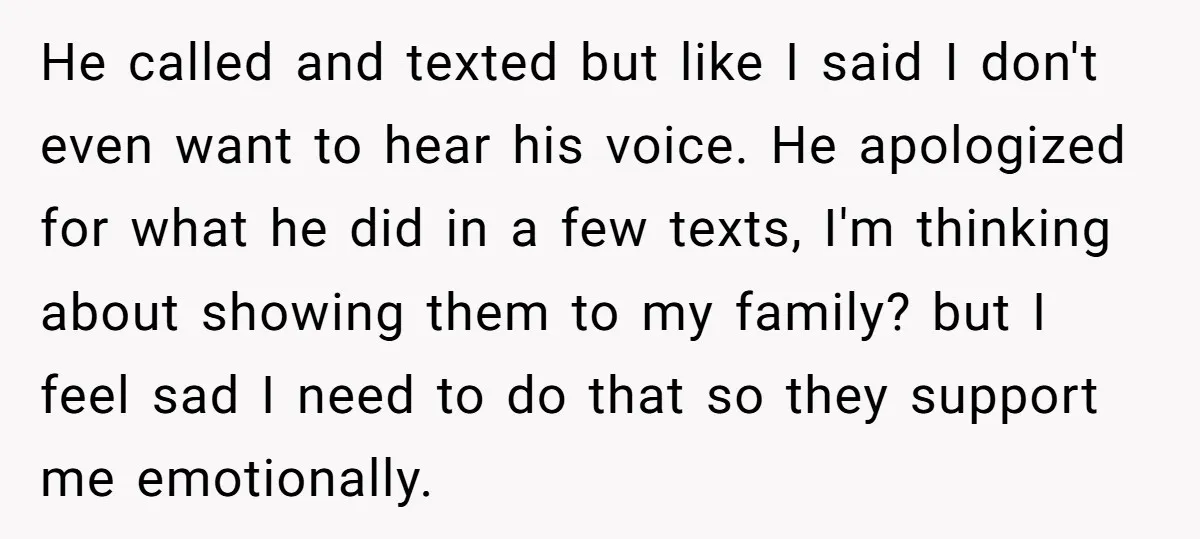 He called and texted but like I said I don't even want to hear his voice. He apologized for what he did in a few texts, I'm thinking about showing...