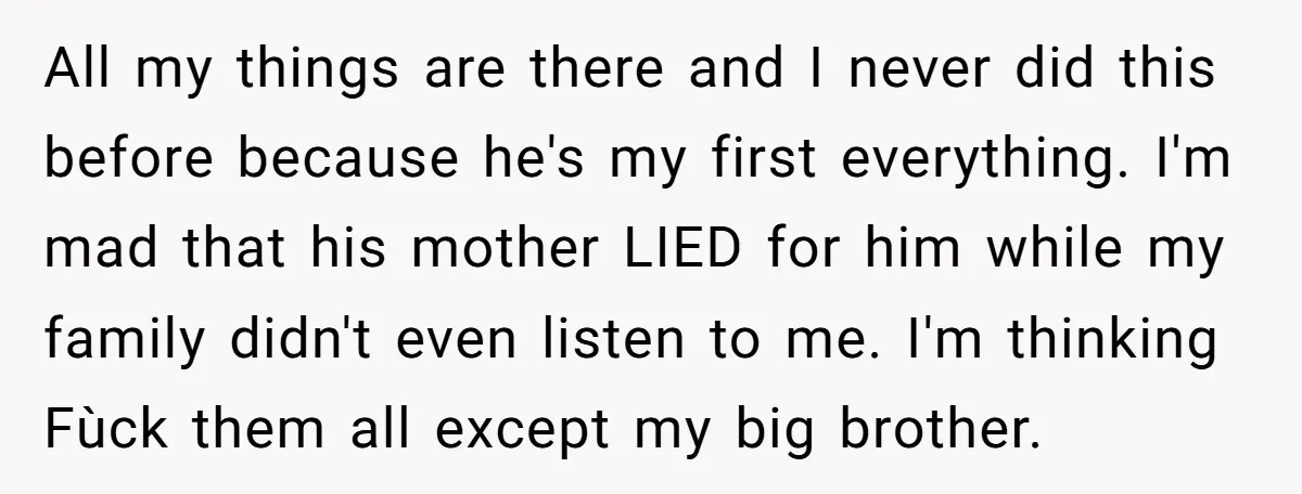 All my things are there and I never did this before because he's my first everything. I'm mad that his mother LIED for him while my family didn't even listen...