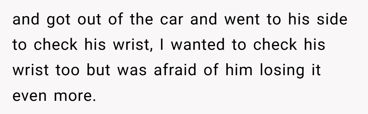 and got out of the car and went to his side to check his wrist, I wanted to check his wrist too but was afraid of him losing it even...