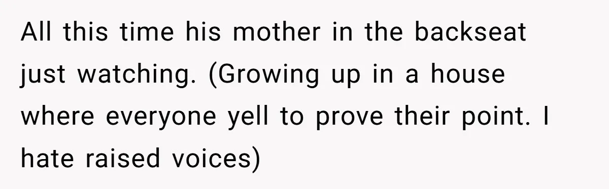 All this time his mother in the backseat just watching. (Growing up in a house where everyone yell to prove their point. I hate raised voices)
