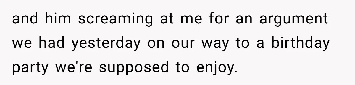 and him screaming at me for an argument we had yesterday on our way to a birthday party we're supposed to enjoy.