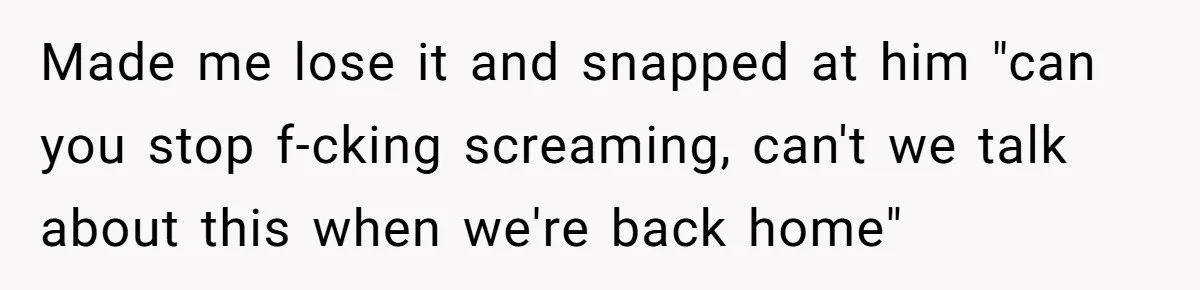 Made me lose it and snapped at him "can you stop f-cking screaming, can't we talk about this when we're back home"