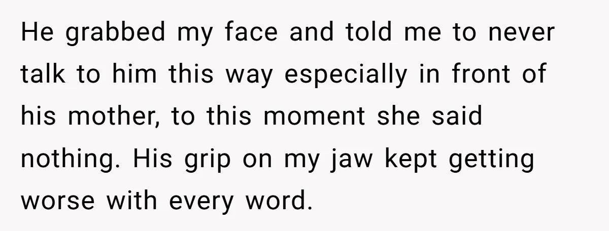 He grabbed my face and told me to never talk to him this way especially in front of his mother, to this moment she said nothing. His grip on my...