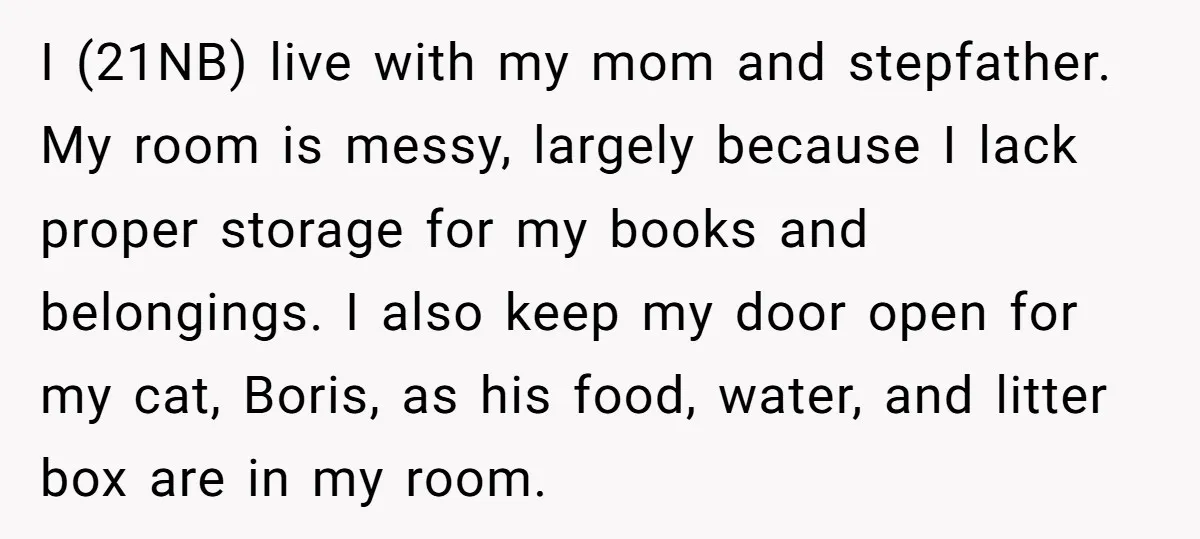 I (21NB) live with my mom and stepfather. My room is messy, largely because I lack proper storage for my books and belongings. I also keep my door open for...