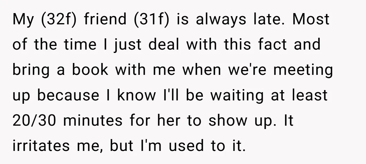 My (32f) friend (31f) is always late. Most of the time I just deal with this fact and bring a book with me when we're meeting up because I know...