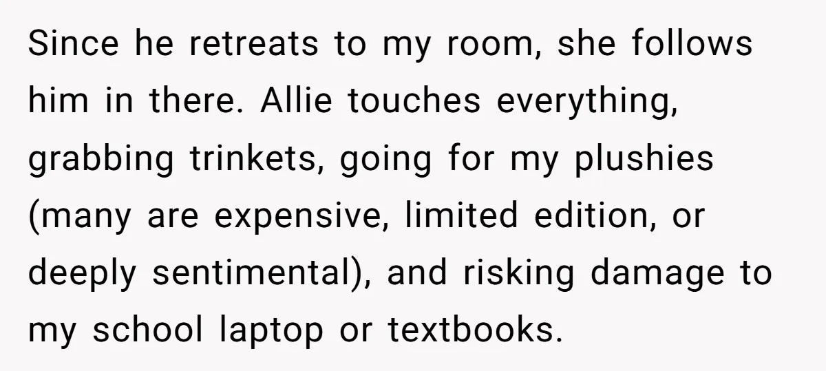 Since he retreats to my room, she follows him in there. Allie touches everything, grabbing trinkets, going for my plushies (many are expensive, limited edition, or deeply sentimental), and risking...