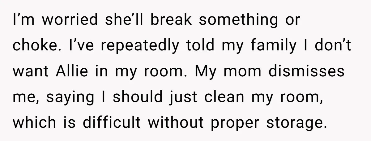 I’m worried she’ll break something or choke. I’ve repeatedly told my family I don’t want Allie in my room. My mom dismisses me, saying I should just clean my room,...