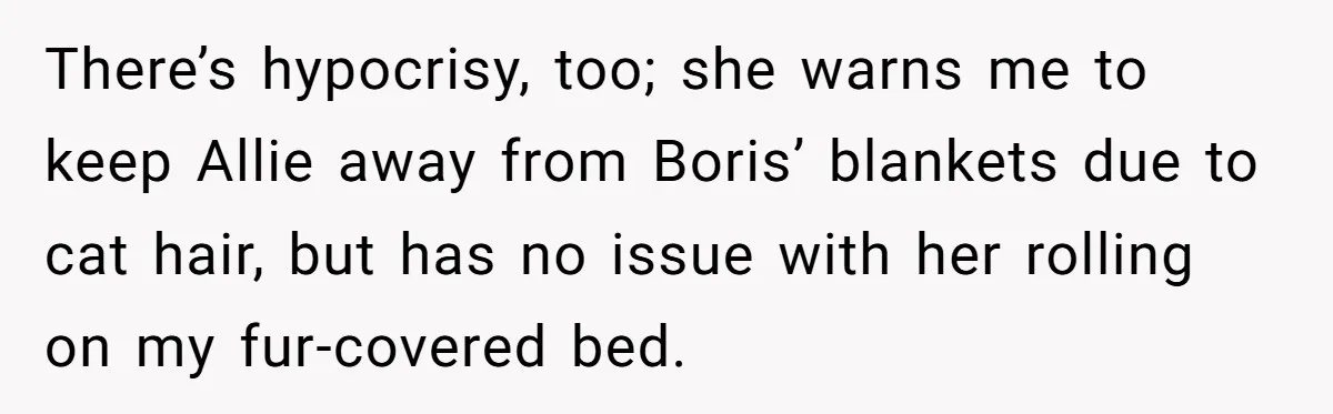 There’s hypocrisy, too; she warns me to keep Allie away from Boris’ blankets due to cat hair, but has no issue with her rolling on my fur-covered bed.