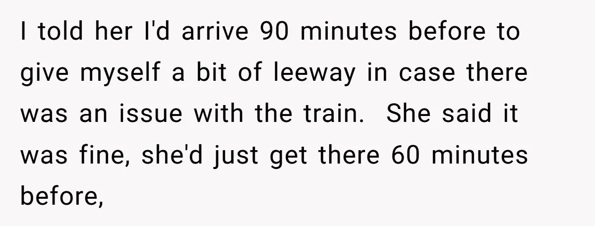 I told her I'd arrive 90 minutes before to give myself a bit of leeway in case there was an issue with the train. She said it was fine, she'd...
