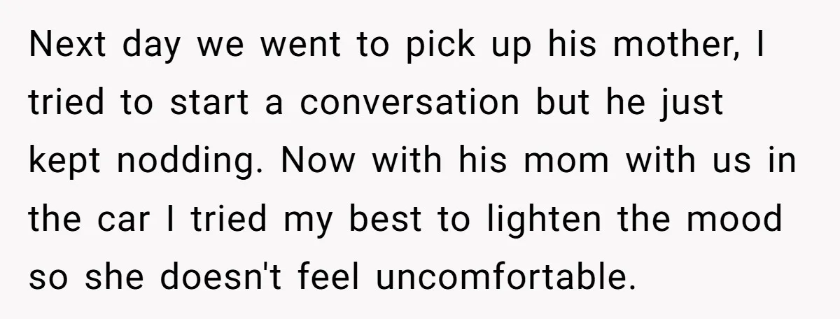 Next day we went to pick up his mother, I tried to start a conversation but he just kept nodding. Now with his mom with us in the car I...