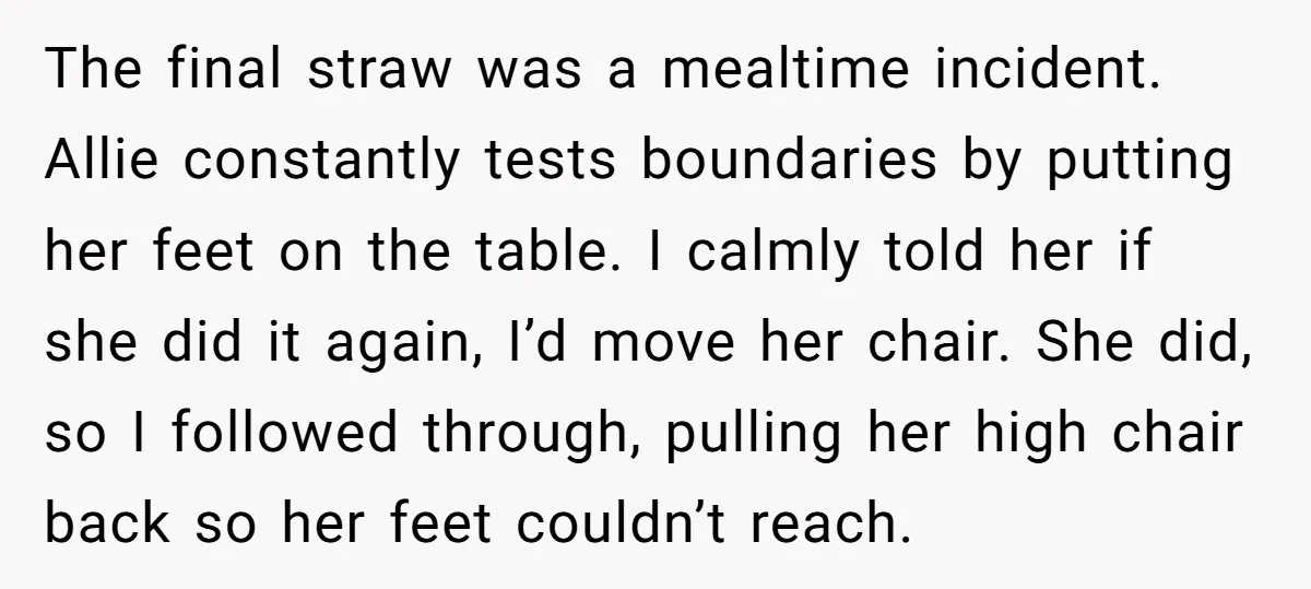 The final straw was a mealtime incident. Allie constantly tests boundaries by putting her feet on the table. I calmly told her if she did it again, I’d move her...