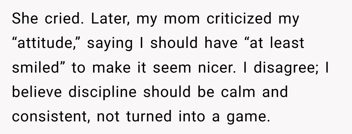 She cried. Later, my mom criticized my “attitude,” saying I should have “at least smiled” to make it seem nicer. I disagree; I believe discipline should be calm and consistent,...