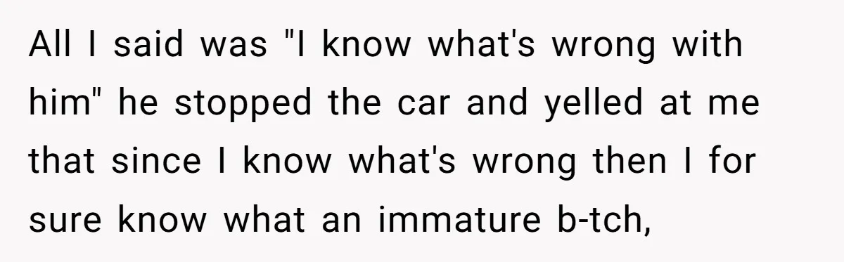 All I said was "I know what's wrong with him" he stopped the car and yelled at me that since I know what's wrong then I for sure know what...