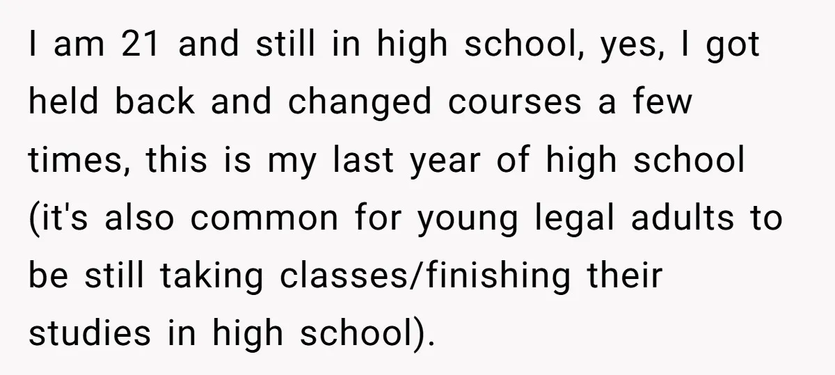I am 21 and still in high school, yes, I got held back and changed courses a few times, this is my last year of high school (it's also common...