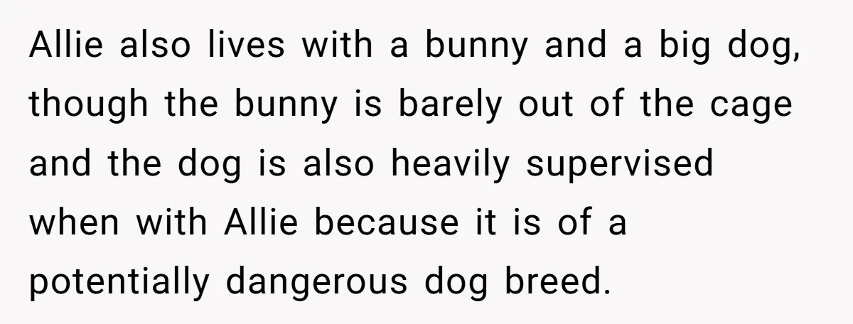 Allie also lives with a bunny and a big dog, though the bunny is barely out of the cage and the dog is also heavily supervised when with Allie because...