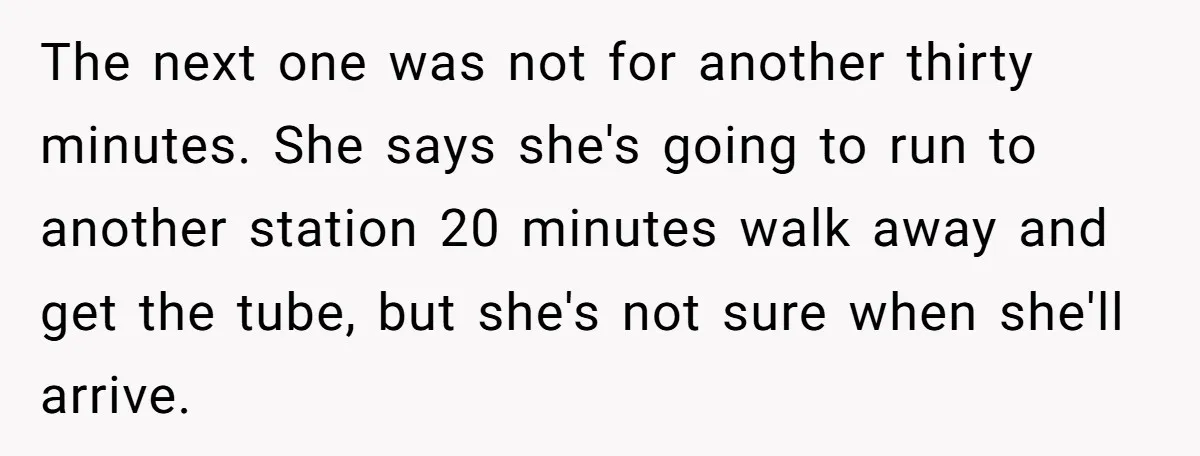 The next one was not for another thirty minutes. She says she's going to run to another station 20 minutes walk away and get the tube, but she's not sure...