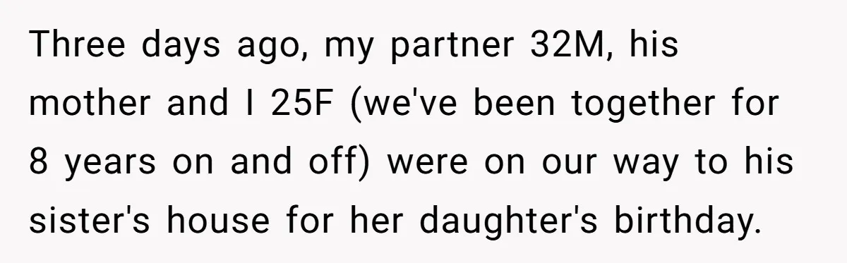 Three days ago, my partner 32M, his mother and I 25F (we've been together for 8 years on and off) were on our way to his sister's house for her...