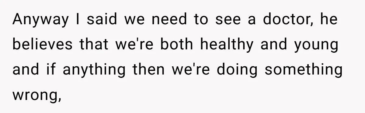 Anyway I said we need to see a doctor, he believes that we're both healthy and young and if anything then we're doing something wrong,