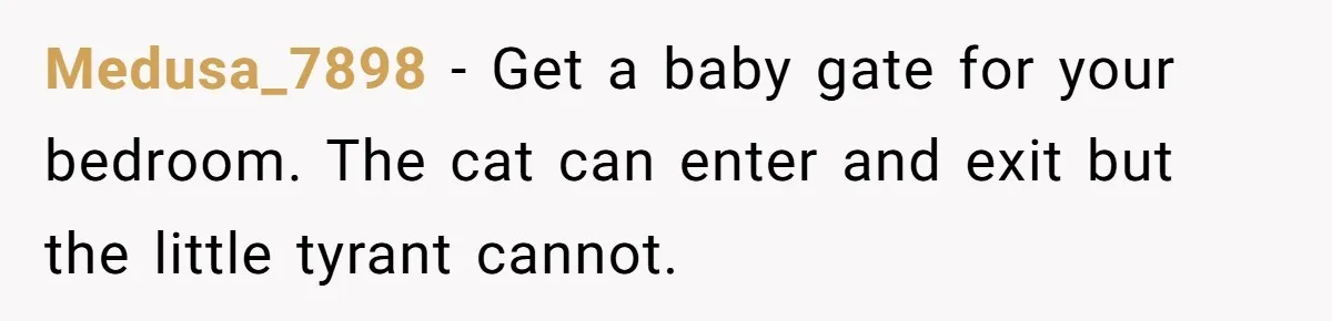 Medusa_7898 − Get a baby gate for your bedroom. The cat can enter and exit but the little tyrant cannot.