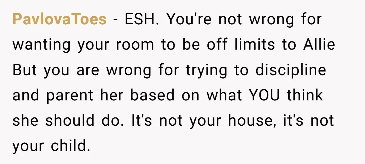 PavlovaToes − ESH. You're not wrong for wanting your room to be off limits to Allie But you are wrong for trying to discipline and parent her based on what...