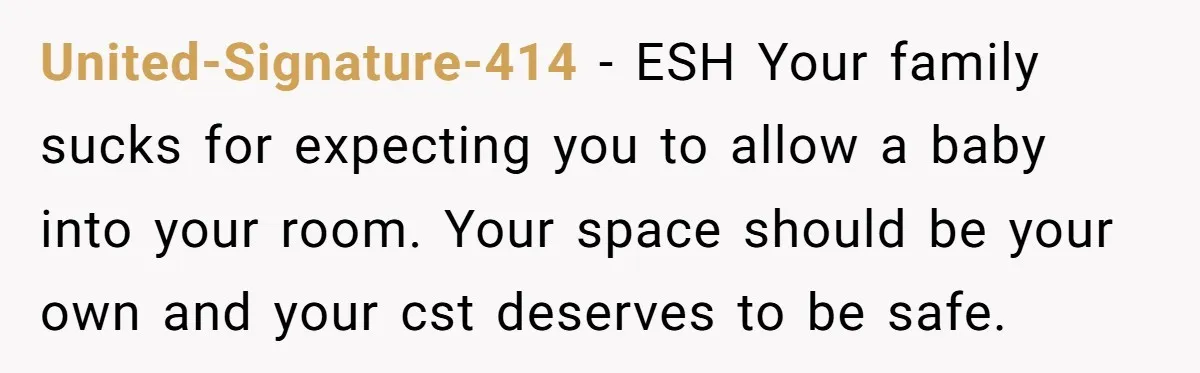 United-Signature-414 − ESH Your family sucks for expecting you to allow a baby into your room. Your space should be your own and your cst deserves to be safe.