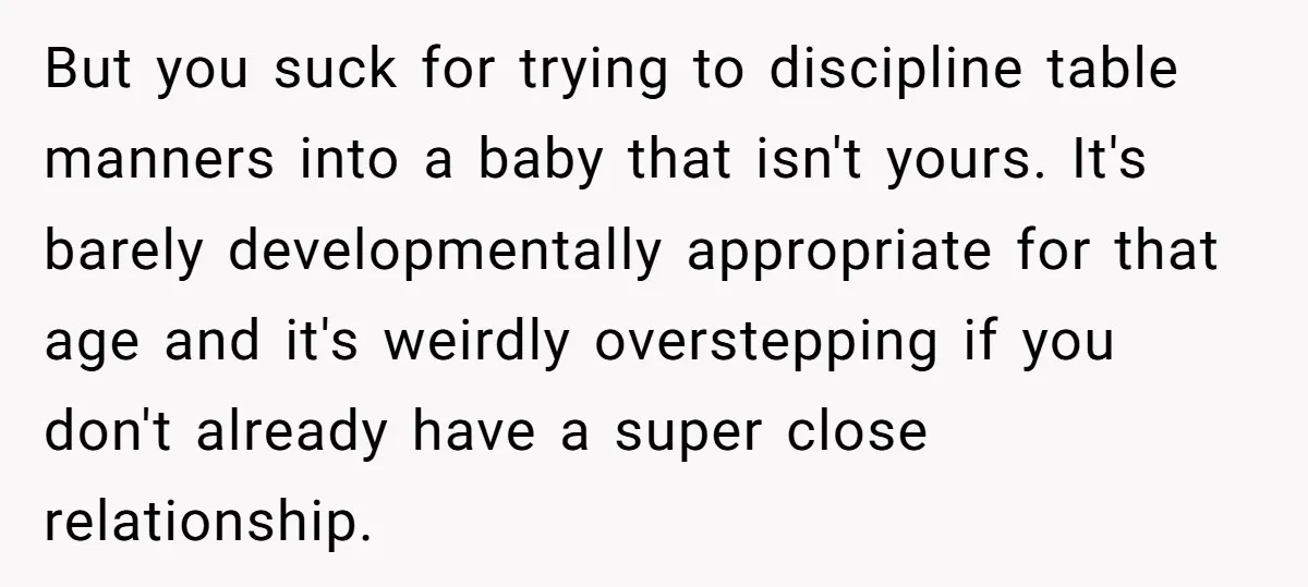 But you suck for trying to discipline table manners into a baby that isn't yours. It's barely developmentally appropriate for that age and it's weirdly overstepping if you don't already...