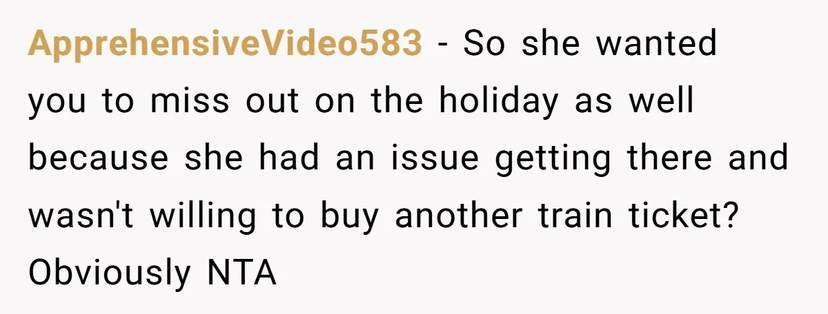 ApprehensiveVideo583 − So she wanted you to miss out on the holiday as well because she had an issue getting there and wasn't willing to buy another train ticket? Obviously...