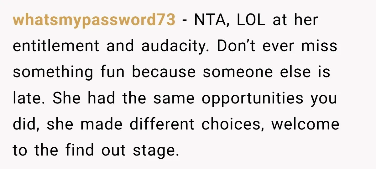 whatsmypassword73 − NTA, LOL at her entitlement and audacity. Don’t ever miss something fun because someone else is late. She had the same opportunities you did, she made different choices,...