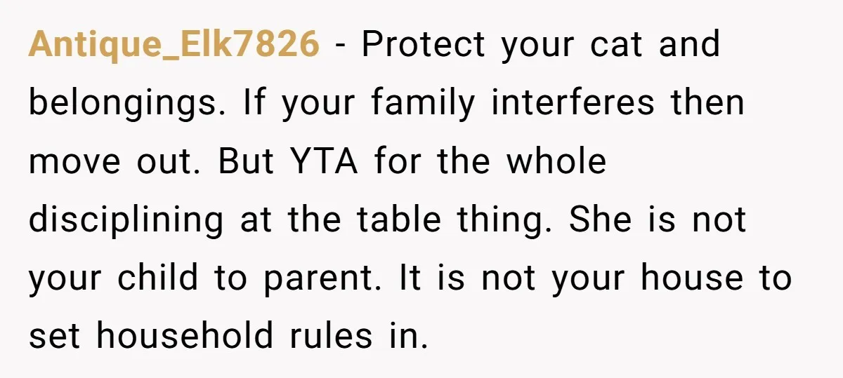 Antique_Elk7826 − Protect your cat and belongings. If your family interferes then move out. But YTA for the whole disciplining at the table thing. She is not your child to...