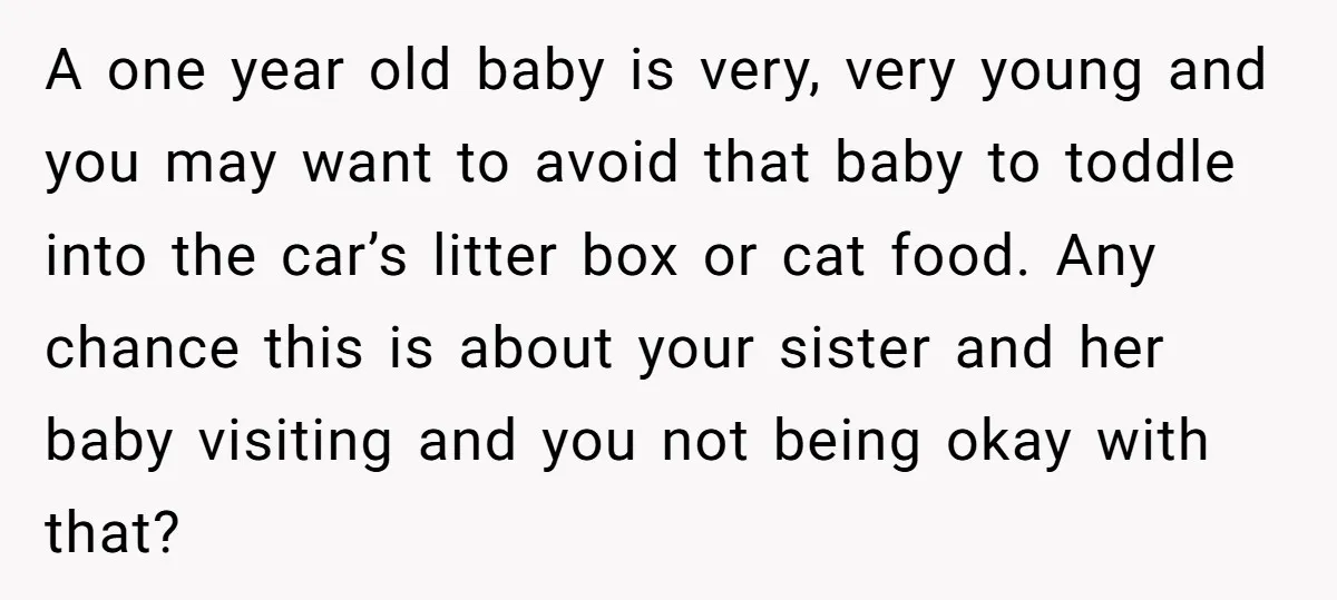 A one year old baby is very, very young and you may want to avoid that baby to toddle into the car’s litter box or cat food. Any chance this...