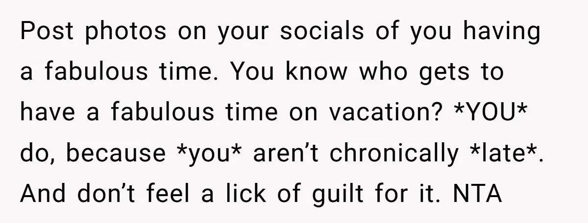 Post photos on your socials of you having a fabulous time. You know who gets to have a fabulous time on vacation? *YOU* do, because *you* aren’t chronically *late*. And...