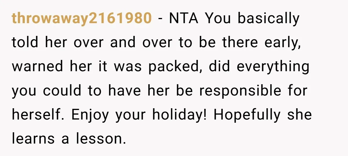 throwaway2161980 − NTA You basically told her over and over to be there early, warned her it was packed, did everything you could to have her be responsible for herself....