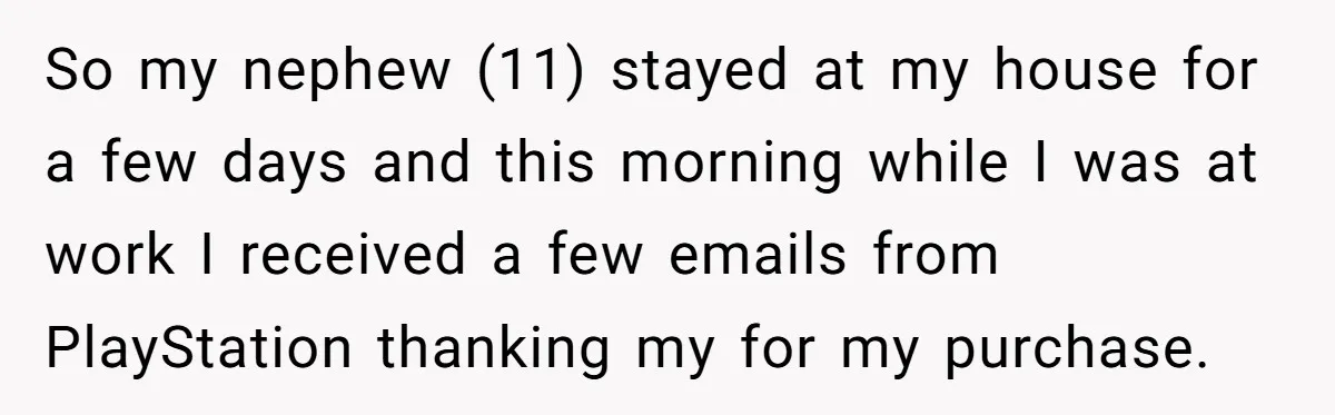 So my nephew (11) stayed at my house for a few days and this morning while I was at work I received a few emails from PlayStation thanking my for...