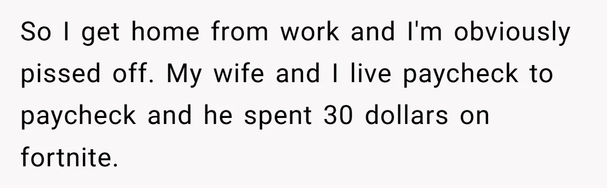 So I get home from work and I'm obviously pissed off. My wife and I live paycheck to paycheck and he spent 30 dollars on fortnite.