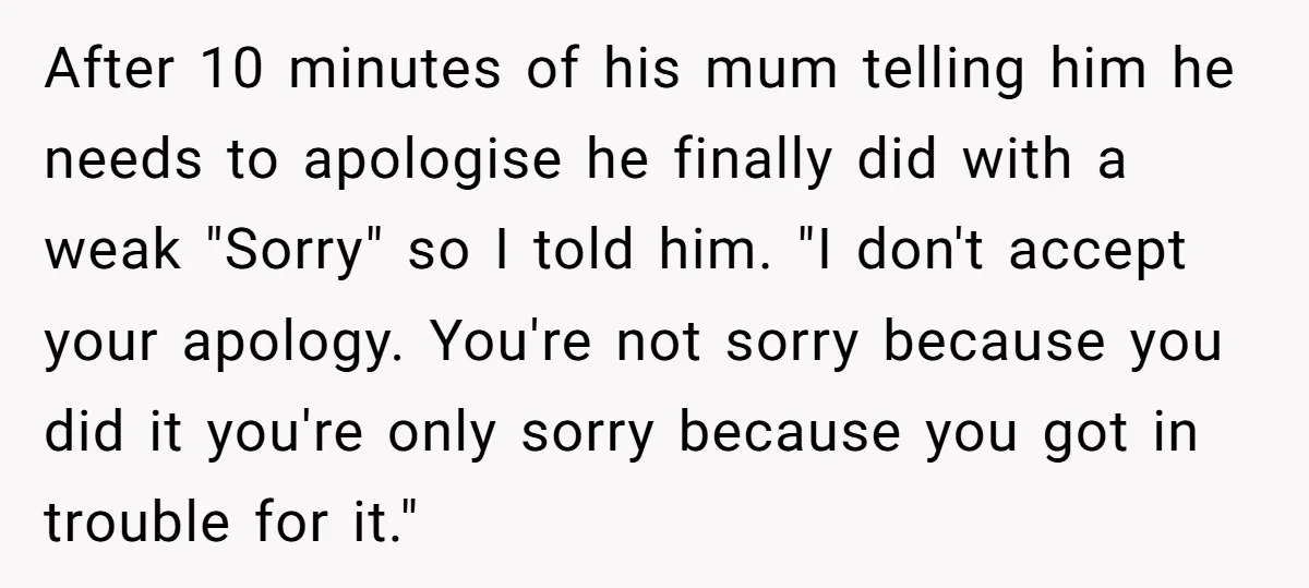 After 10 minutes of his mum telling him he needs to apologise he finally did with a weak "Sorry" so I told him. "I don't accept your apology. You're not...
