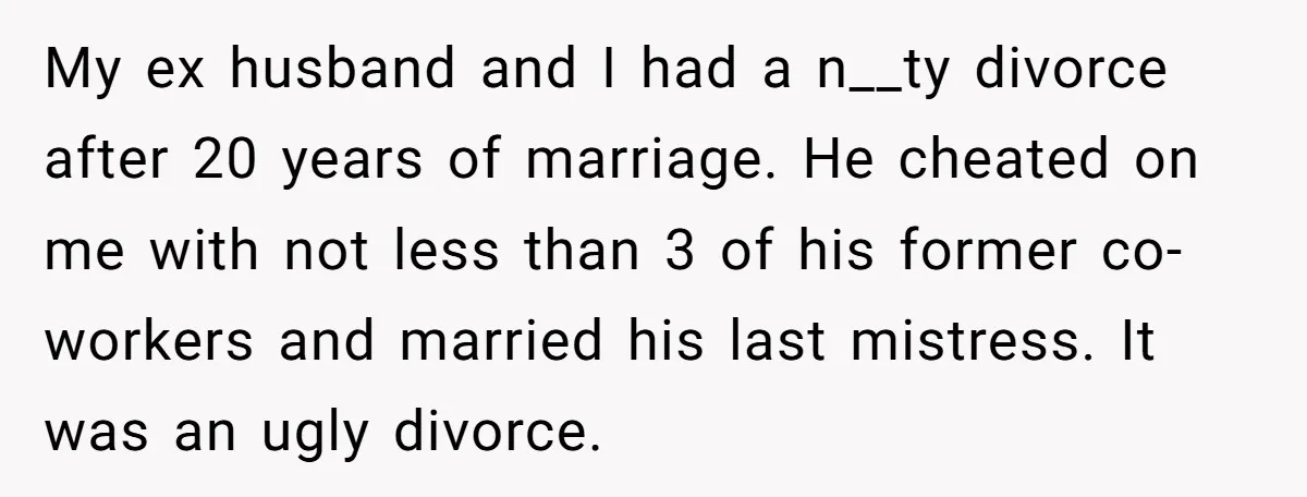 My ex husband and I had a n__ty divorce after 20 years of marriage. He cheated on me with not less than 3 of his former co-workers and married his...
