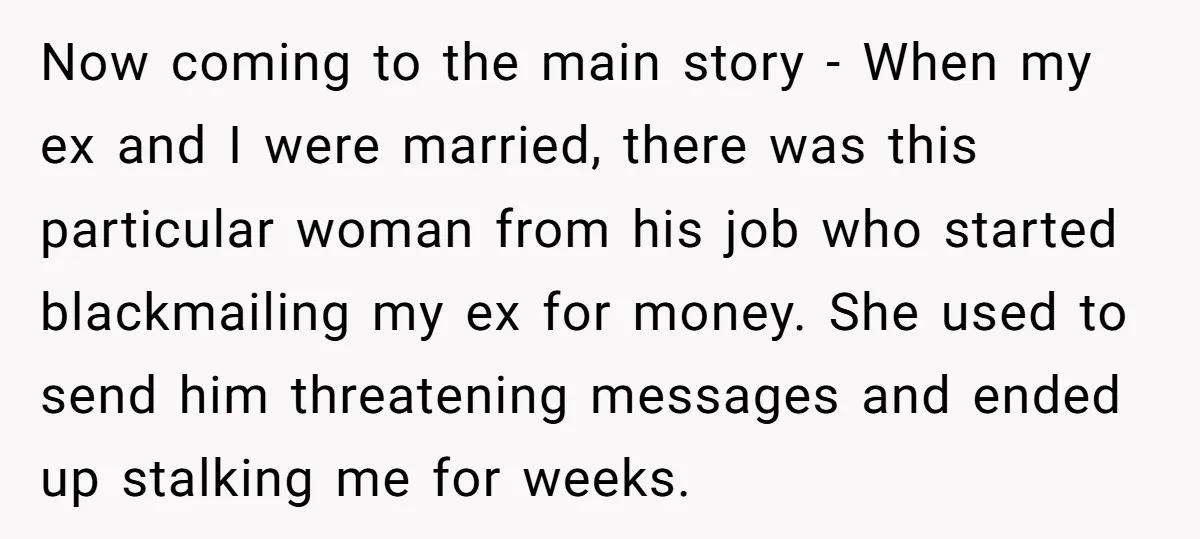 Now coming to the main story - When my ex and I were married, there was this particular woman from his job who started blackmailing my ex for money. She...