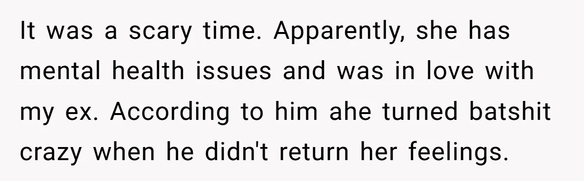 It was a scary time. Apparently, she has mental health issues and was in love with my ex. According to him ahe turned batshit crazy when he didn't return her...