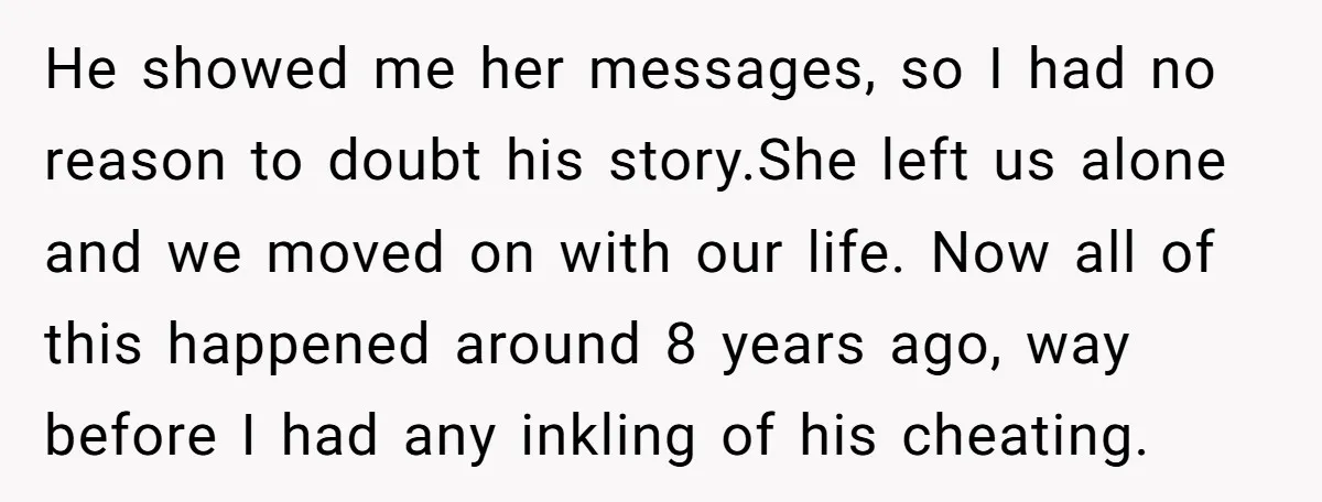 He showed me her messages, so I had no reason to doubt his story.She left us alone and we moved on with our life. Now all of this happened around...