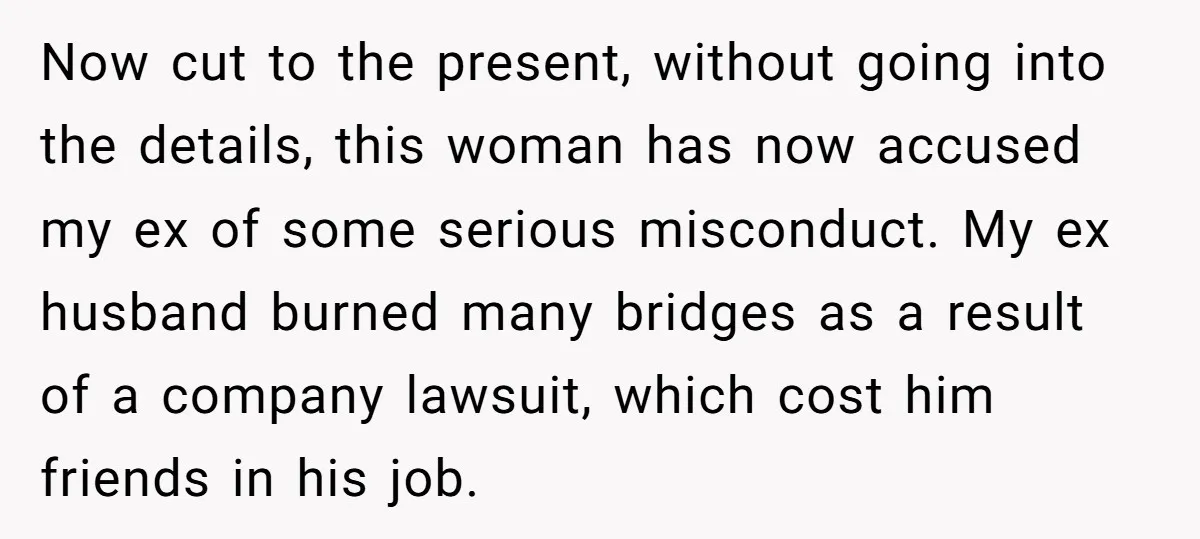 Now cut to the present, without going into the details, this woman has now accused my ex of some serious misconduct. My ex husband burned many bridges as a result...