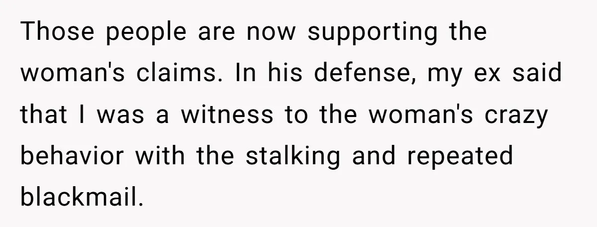 Those people are now supporting the woman's claims. In his defense, my ex said that I was a witness to the woman's crazy behavior with the stalking and repeated blackmail.