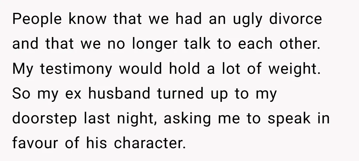 People know that we had an ugly divorce and that we no longer talk to each other. My testimony would hold a lot of weight. So my ex husband turned...